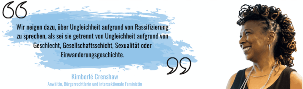 Zitat von Kimberlé Crenshaw, einer Anwältin, Bücherrechtlerin und intersektionalen Feministin: „Wir neigen dazu, über Ungleichheit aufgrund von Rassifizierung zu sprechen, als sei sie getrennt von Ungleichheit aufgrund von Geschlecht, Gesellschaftsschicht, Sexualität oder Einwanderungsgeschichte."
